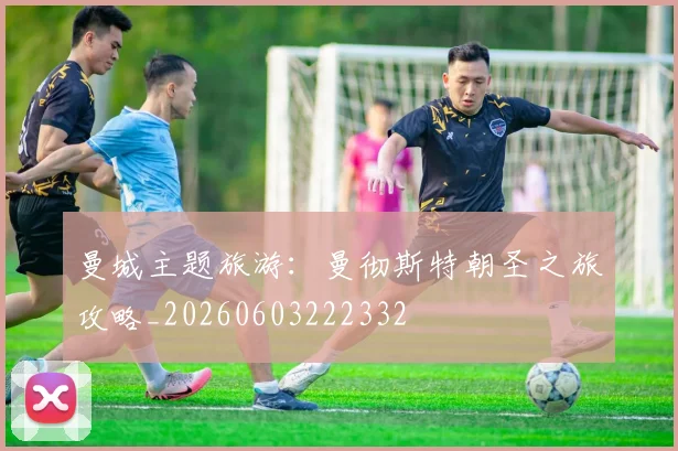 曼城主题旅游:曼彻斯特朝圣之旅攻略_20260603222332